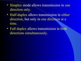 • Simplex mode allows transmission in one
direction only.
• Half-duplex allows transmission in either
direction, but only in one direction at a
time.
• Full duplex allows transmission in both
directions simultaneously.
 