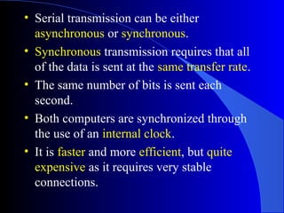 • Serial transmission can be either
asynchronous or synchronous.
• Synchronous transmission requires that all
of the data is sent at the same transfer rate.
• The same number of bits is sent each
second.
• Both computers are synchronized through
the use of an internal clock.
• It is faster and more efficient, but quite
expensive as it requires very stable
connections.
 