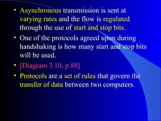 • Asynchronous transmission is sent at
varying rates and the flow is regulated
through the use of start and stop bits.
• One of the protocols agreed upon during
handshaking is how many start and stop bits
will be used.
• [Diagram 3.10, p.88]
• Protocols are a set of rules that govern the
transfer of data between two computers.
 