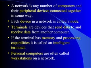 • A network is any number of computers and
their peripheral devices connected together
in some way.
• Each device in a network is called a node.
• Terminals are devices that send data to and
receive data from another computer.
• If the terminal has memory and processing
capabilities it is called an intelligent
terminal.
• Personal computers are often called
workstations on a network.
 