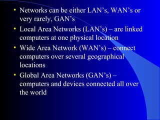 • Networks can be either LAN’s, WAN’s or
very rarely, GAN’s
• Local Area Networks (LAN’s) – are linked
computers at one physical location
• Wide Area Network (WAN’s) – connect
computers over several geographical
locations
• Global Area Networks (GAN’s) –
computers and devices connected all over
the world
 