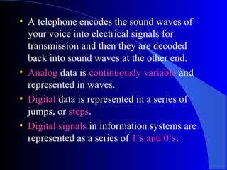 • A telephone encodes the sound waves of
your voice into electrical signals for
transmission and then they are decoded
back into sound waves at the other end.
• Analog data is continuously variable and
represented in waves.
• Digital data is represented in a series of
jumps, or steps.
• Digital signals in information systems are
represented as a series of 1’s and 0’s.
 