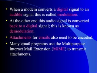 • When a modem converts a digital signal to an
audible signal this is called modulation.
• At the other end this audio signal is converted
back to a digital signal; this is known as
demodulation.
• Attachments for emails also need to be encoded.
• Many email programs use the Multipurpose
Internet Mail Extension (MIME) to transmit
attachments.
 