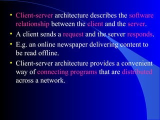 • Client-server architecture describes the software
relationship between the client and the server.
• A client sends a request and the server responds.
• E.g. an online newspaper delivering content to
be read offline.
• Client-server architecture provides a convenient
way of connecting programs that are distributed
across a network.
 