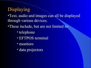 Displaying
•Text, audio and images can all be displayed
through various devices.
•These include, but are not limited to:
• telephone
• EFTPOS terminal
• monitors
• data projectors
 