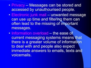 • Privacy – Messages can be stored and
accessed by unauthourised people.
• Electronic junk mail – unwanted message
can use up time and filtering them can
often lead to the missing of important
messages.
• Information overload – the ease of
current messaging systems means that
there is a greater volume of information
to deal with and people also expect
immediate answers to emails, texts and
voicemails.
 