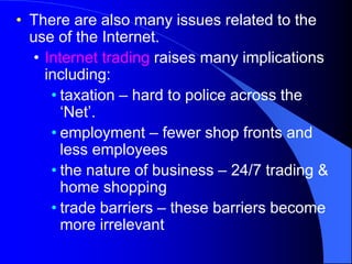 • There are also many issues related to the
use of the Internet.
• Internet trading raises many implications
including:
• taxation – hard to police across the
‘Net’.
• employment – fewer shop fronts and
less employees
• the nature of business – 24/7 trading &
home shopping
• trade barriers – these barriers become
more irrelevant
 