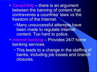 • Censorship – there is an argument
between the banning of content that
contravenes a countries’ laws vs the
freedom of the Internet.
• Many unsuccessful attempts have
been made to regulate Internet
content. Too hard to police.
• Internet banking – Provides 24/7 home
banking services
• This leads to a change in the staffing of
banks, including job losses and branch
closures.
 