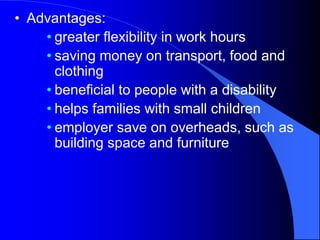 • Advantages:
• greater flexibility in work hours
• saving money on transport, food and
clothing
• beneficial to people with a disability
• helps families with small children
• employer save on overheads, such as
building space and furniture
 
