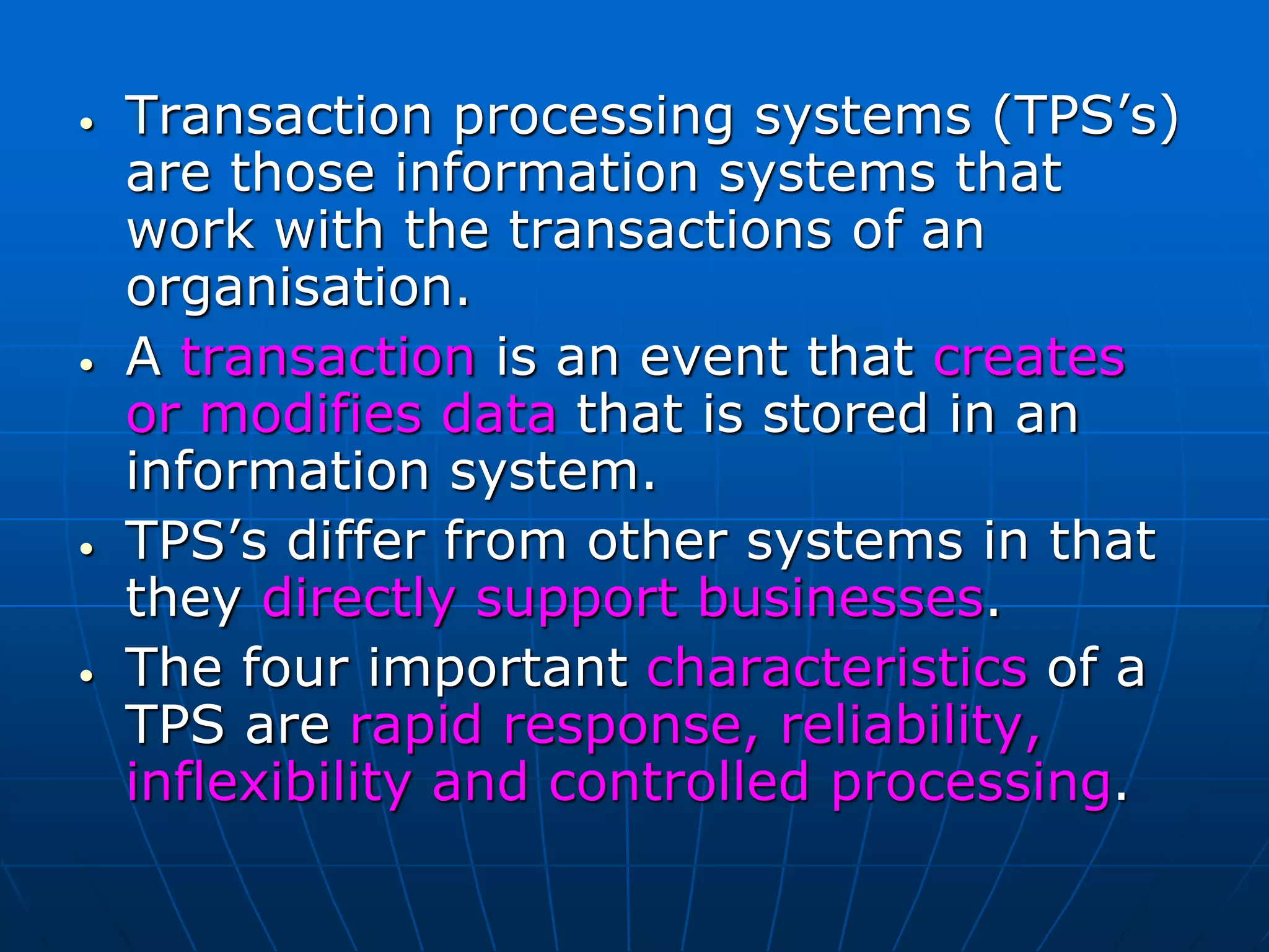 • Transaction processing systems (TPS’s)
are those information systems that
work with the transactions of an
organisation.
• A transaction is an event that creates
or modifies data that is stored in an
information system.
• TPS’s differ from other systems in that
they directly support businesses.
• The four important characteristics of a
TPS are rapid response, reliability,
inflexibility and controlled processing.
 