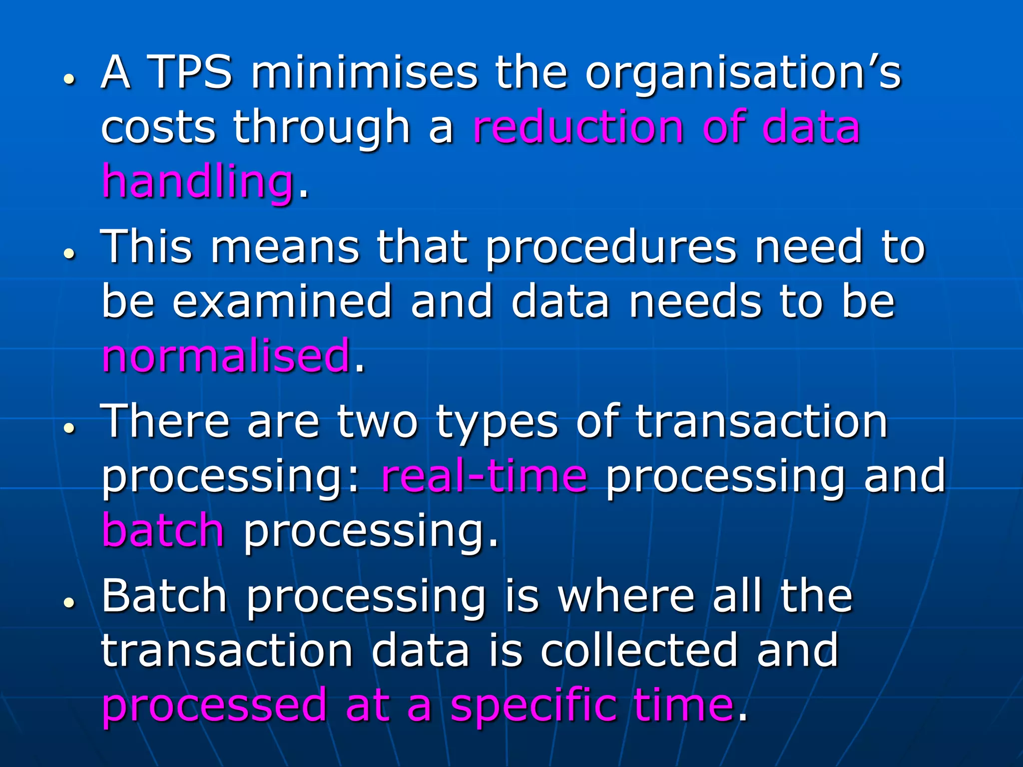 • A TPS minimises the organisation’s
costs through a reduction of data
handling.
• This means that procedures need to
be examined and data needs to be
normalised.
• There are two types of transaction
processing: real-time processing and
batch processing.
• Batch processing is where all the
transaction data is collected and
processed at a specific time.
 