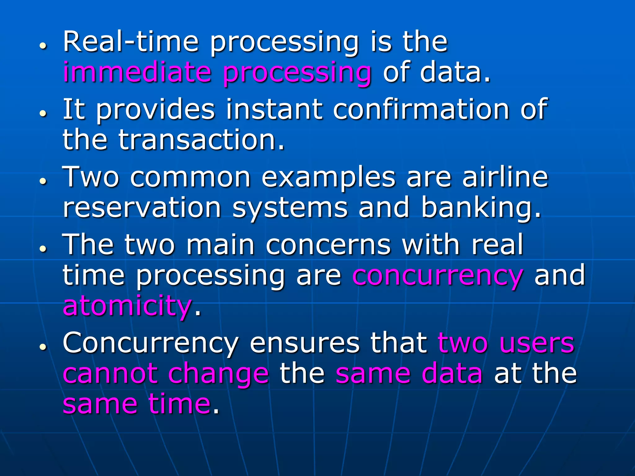 • Real-time processing is the
immediate processing of data.
• It provides instant confirmation of
the transaction.
• Two common examples are airline
reservation systems and banking.
• The two main concerns with real
time processing are concurrency and
atomicity.
• Concurrency ensures that two users
cannot change the same data at the
same time.
 