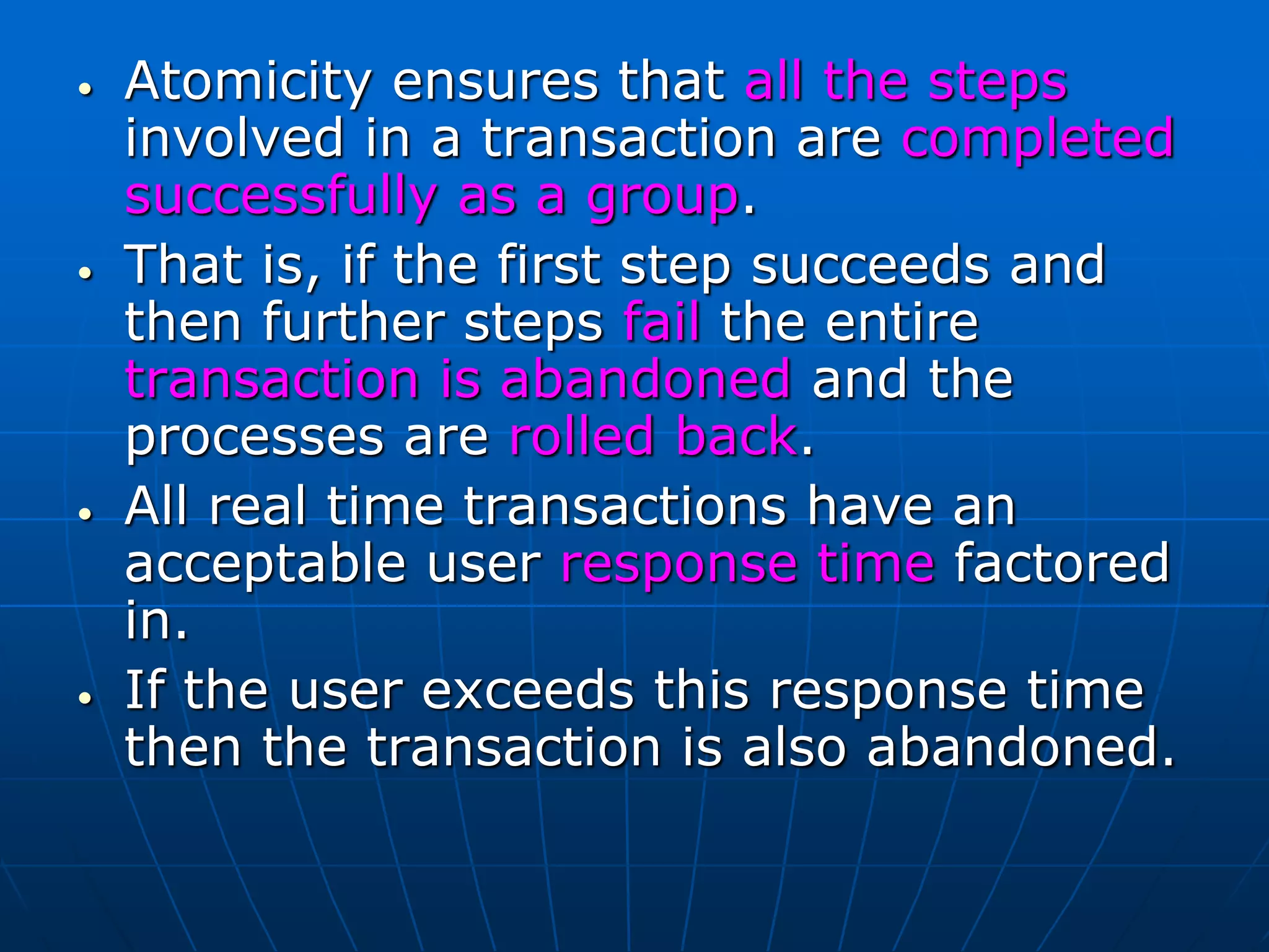 • Atomicity ensures that all the steps
involved in a transaction are completed
successfully as a group.
• That is, if the first step succeeds and
then further steps fail the entire
transaction is abandoned and the
processes are rolled back.
• All real time transactions have an
acceptable user response time factored
in.
• If the user exceeds this response time
then the transaction is also abandoned.
 