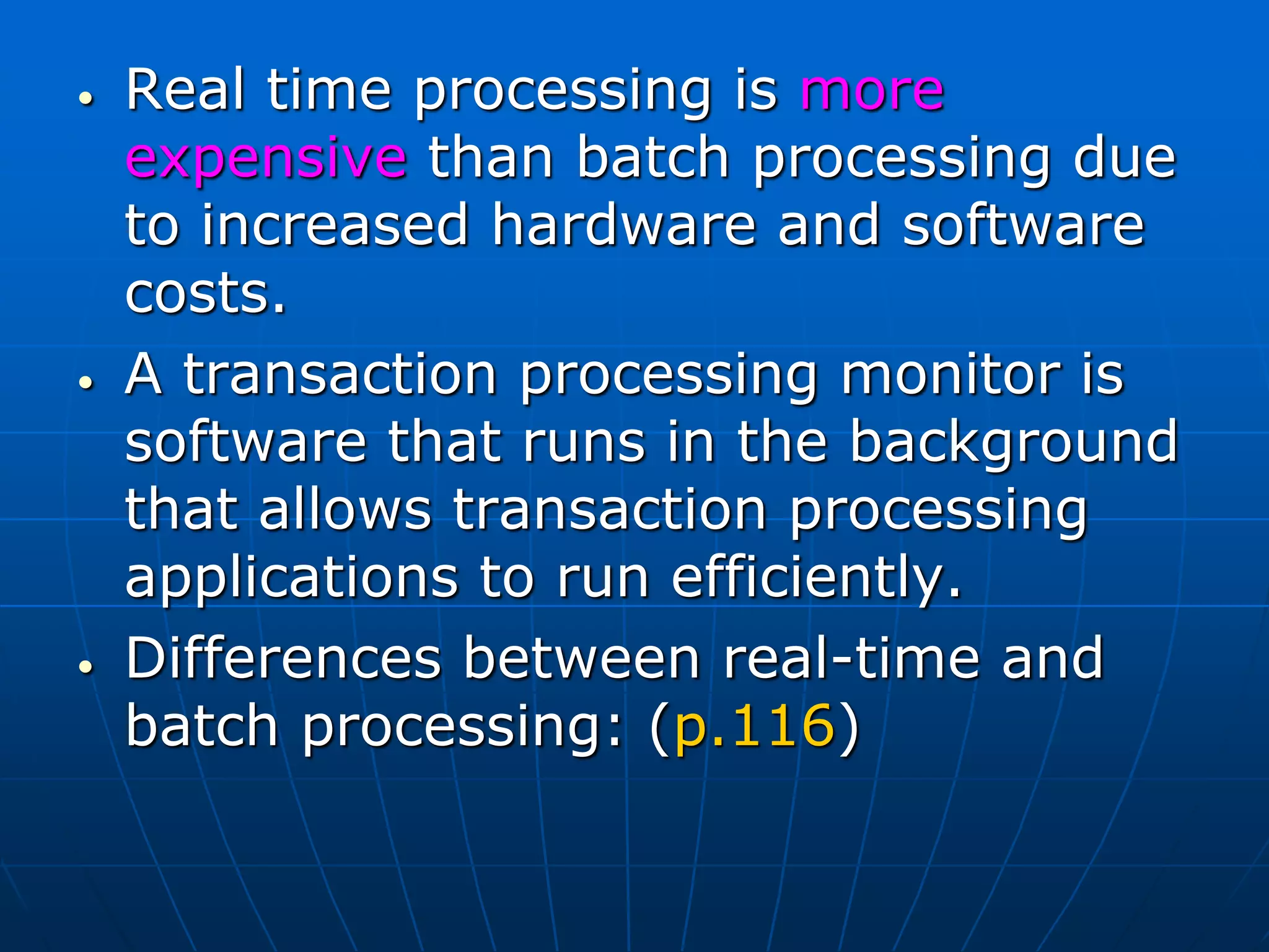 • Real time processing is more
expensive than batch processing due
to increased hardware and software
costs.
• A transaction processing monitor is
software that runs in the background
that allows transaction processing
applications to run efficiently.
• Differences between real-time and
batch processing: (p.116)
 