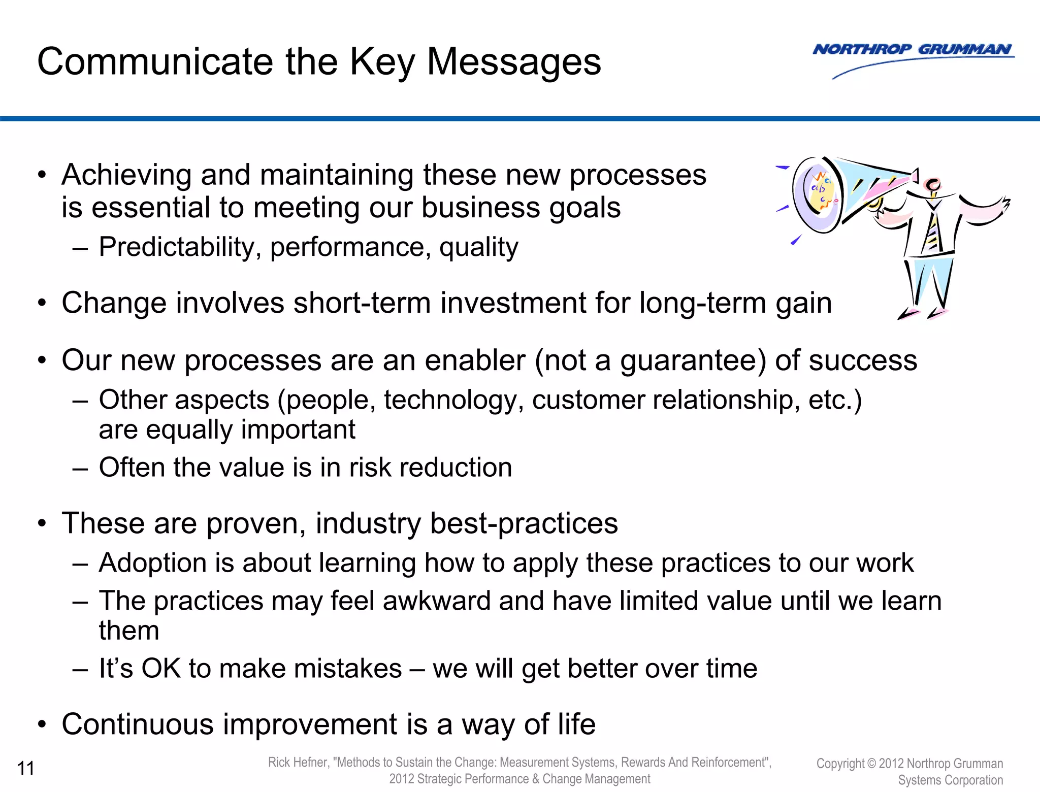 • Achieving and maintaining these new processes
is essential to meeting our business goals
– Predictability, performance, quality
• Change involves short-term investment for long-term gain
• Our new processes are an enabler (not a guarantee) of success
– Other aspects (people, technology, customer relationship, etc.)
are equally important
– Often the value is in risk reduction
• These are proven, industry best-practices
– Adoption is about learning how to apply these practices to our work
– The practices may feel awkward and have limited value until we learn
them
– It’s OK to make mistakes – we will get better over time
• Continuous improvement is a way of life
11
Communicate the Key Messages
Copyright © 2012 Northrop Grumman
Systems Corporation
Rick Hefner, "Methods to Sustain the Change: Measurement Systems, Rewards And Reinforcement",
2012 Strategic Performance & Change Management
 