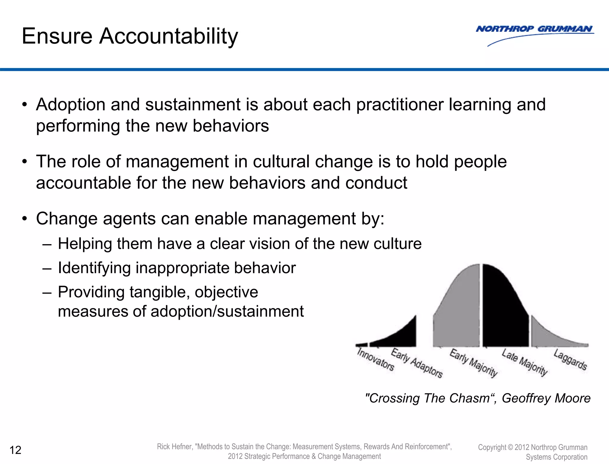 • Adoption and sustainment is about each practitioner learning and
performing the new behaviors
• The role of management in cultural change is to hold people
accountable for the new behaviors and conduct
• Change agents can enable management by:
– Helping them have a clear vision of the new culture
– Identifying inappropriate behavior
– Providing tangible, objective
measures of adoption/sustainment
12
Ensure Accountability
Copyright © 2012 Northrop Grumman
Systems Corporation
Rick Hefner, "Methods to Sustain the Change: Measurement Systems, Rewards And Reinforcement",
2012 Strategic Performance & Change Management
"Crossing The Chasm“, Geoffrey Moore
 
