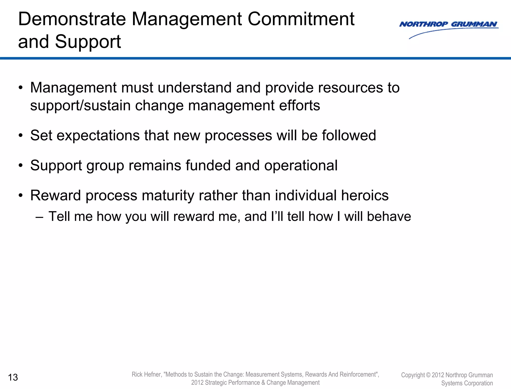• Management must understand and provide resources to
support/sustain change management efforts
• Set expectations that new processes will be followed
• Support group remains funded and operational
• Reward process maturity rather than individual heroics
– Tell me how you will reward me, and I’ll tell how I will behave
13
Demonstrate Management Commitment
and Support
Copyright © 2012 Northrop Grumman
Systems Corporation
Rick Hefner, "Methods to Sustain the Change: Measurement Systems, Rewards And Reinforcement",
2012 Strategic Performance & Change Management
 