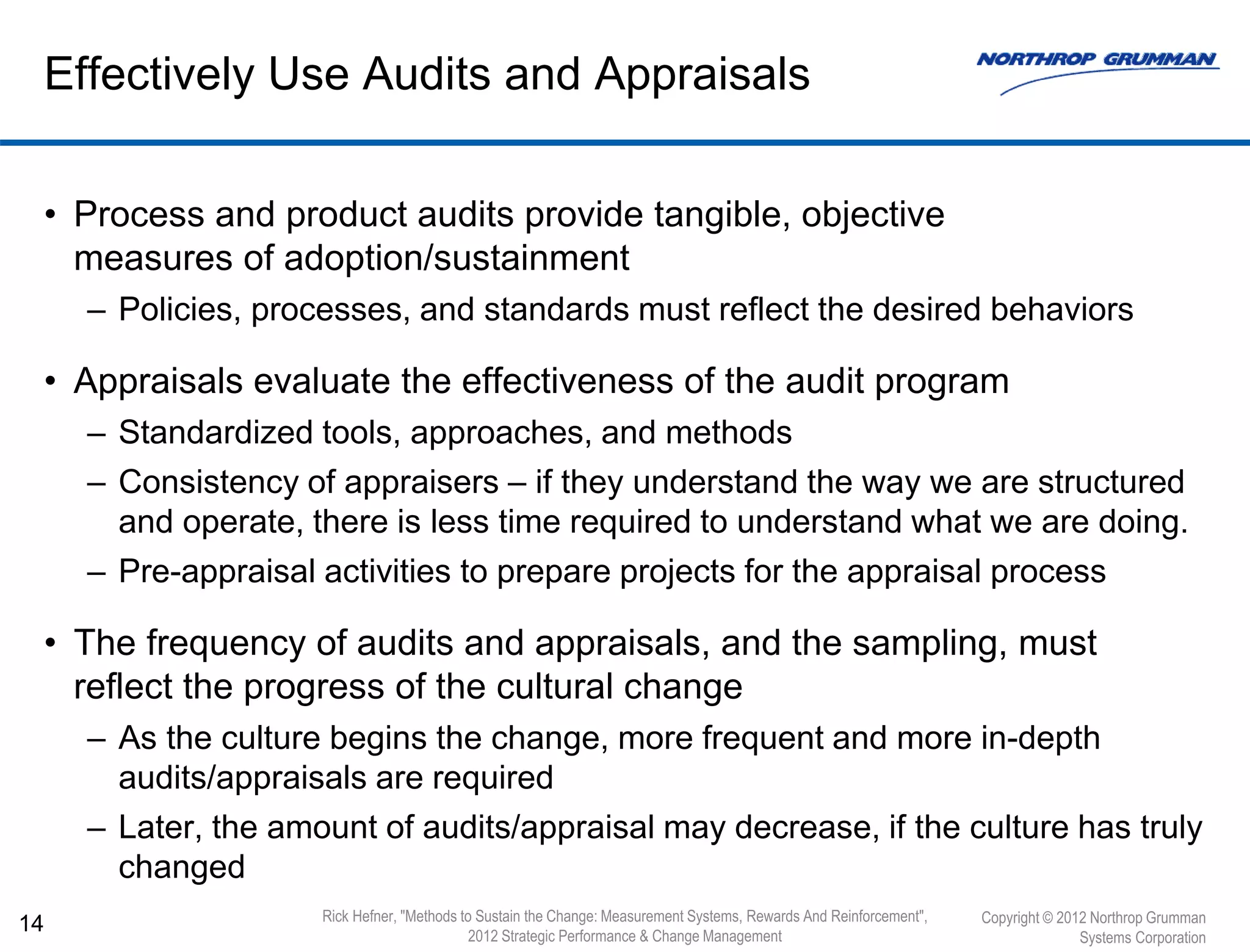 • Process and product audits provide tangible, objective
measures of adoption/sustainment
– Policies, processes, and standards must reflect the desired behaviors
• Appraisals evaluate the effectiveness of the audit program
– Standardized tools, approaches, and methods
– Consistency of appraisers – if they understand the way we are structured
and operate, there is less time required to understand what we are doing.
– Pre-appraisal activities to prepare projects for the appraisal process
• The frequency of audits and appraisals, and the sampling, must
reflect the progress of the cultural change
– As the culture begins the change, more frequent and more in-depth
audits/appraisals are required
– Later, the amount of audits/appraisal may decrease, if the culture has truly
changed
14
Effectively Use Audits and Appraisals
Copyright © 2012 Northrop Grumman
Systems Corporation
Rick Hefner, "Methods to Sustain the Change: Measurement Systems, Rewards And Reinforcement",
2012 Strategic Performance & Change Management
 