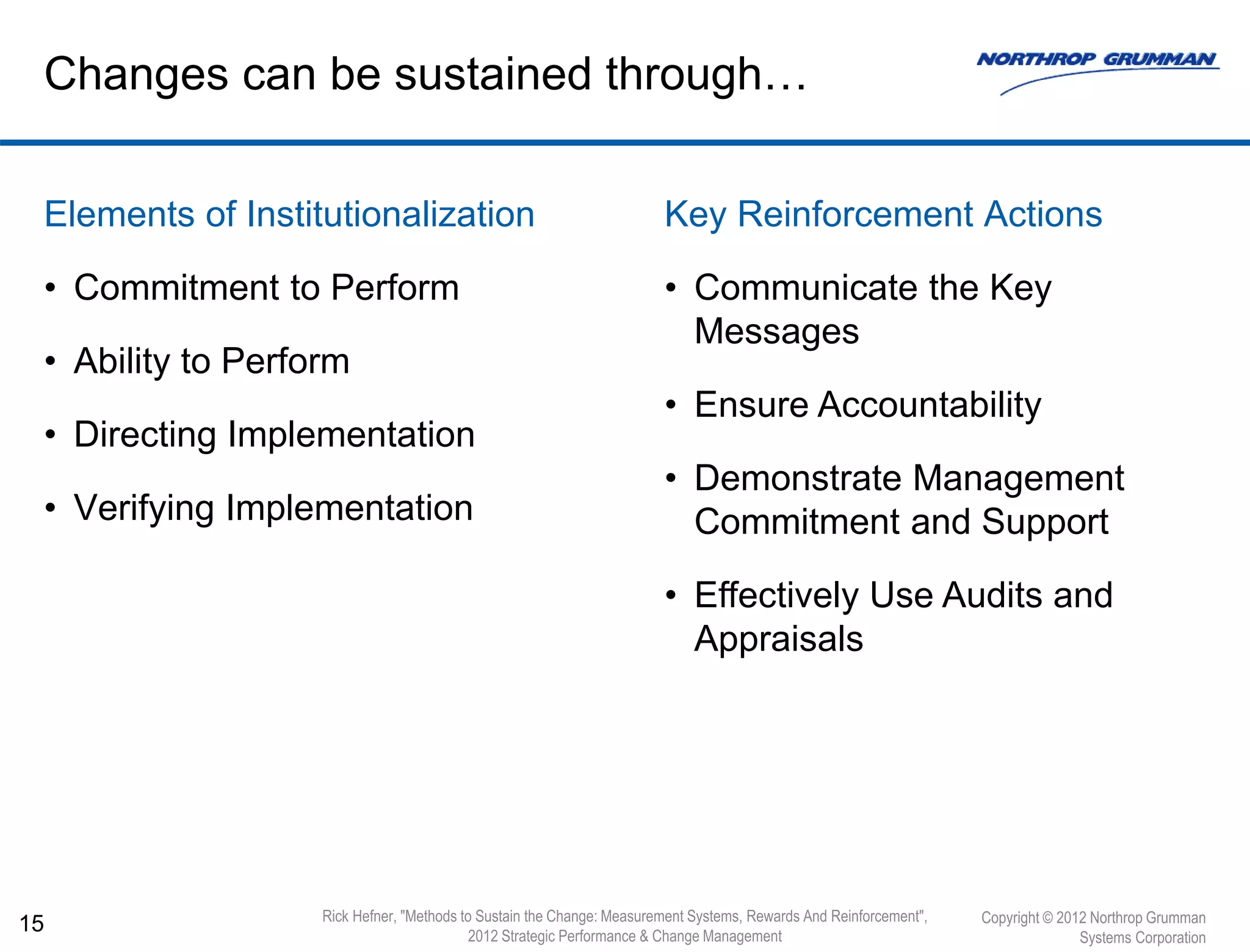 Elements of Institutionalization
• Commitment to Perform
• Ability to Perform
• Directing Implementation
• Verifying Implementation
15
Changes can be sustained through…
Copyright © 2012 Northrop Grumman
Systems Corporation
Rick Hefner, "Methods to Sustain the Change: Measurement Systems, Rewards And Reinforcement",
2012 Strategic Performance & Change Management
Key Reinforcement Actions
• Communicate the Key
Messages
• Ensure Accountability
• Demonstrate Management
Commitment and Support
• Effectively Use Audits and
Appraisals
 
