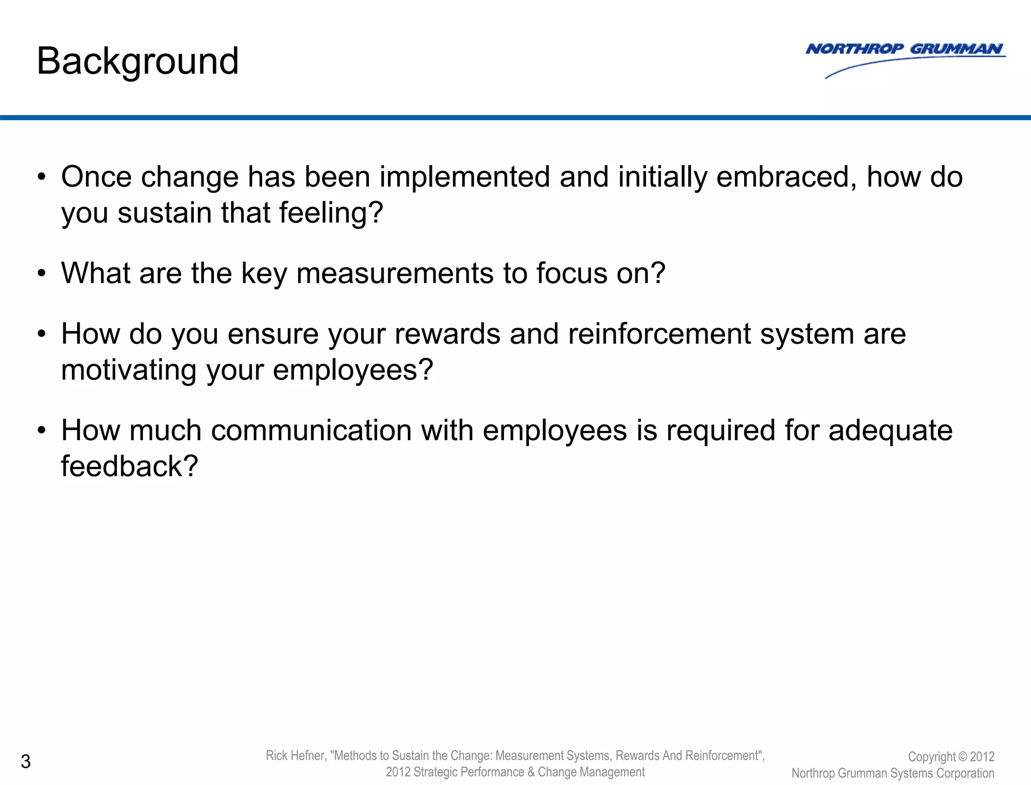 • Once change has been implemented and initially embraced, how do
you sustain that feeling?
• What are the key measurements to focus on?
• How do you ensure your rewards and reinforcement system are
motivating your employees?
• How much communication with employees is required for adequate
feedback?
3
Background
Copyright © 2012
Northrop Grumman Systems Corporation
Rick Hefner, "Methods to Sustain the Change: Measurement Systems, Rewards And Reinforcement",
2012 Strategic Performance & Change Management
 