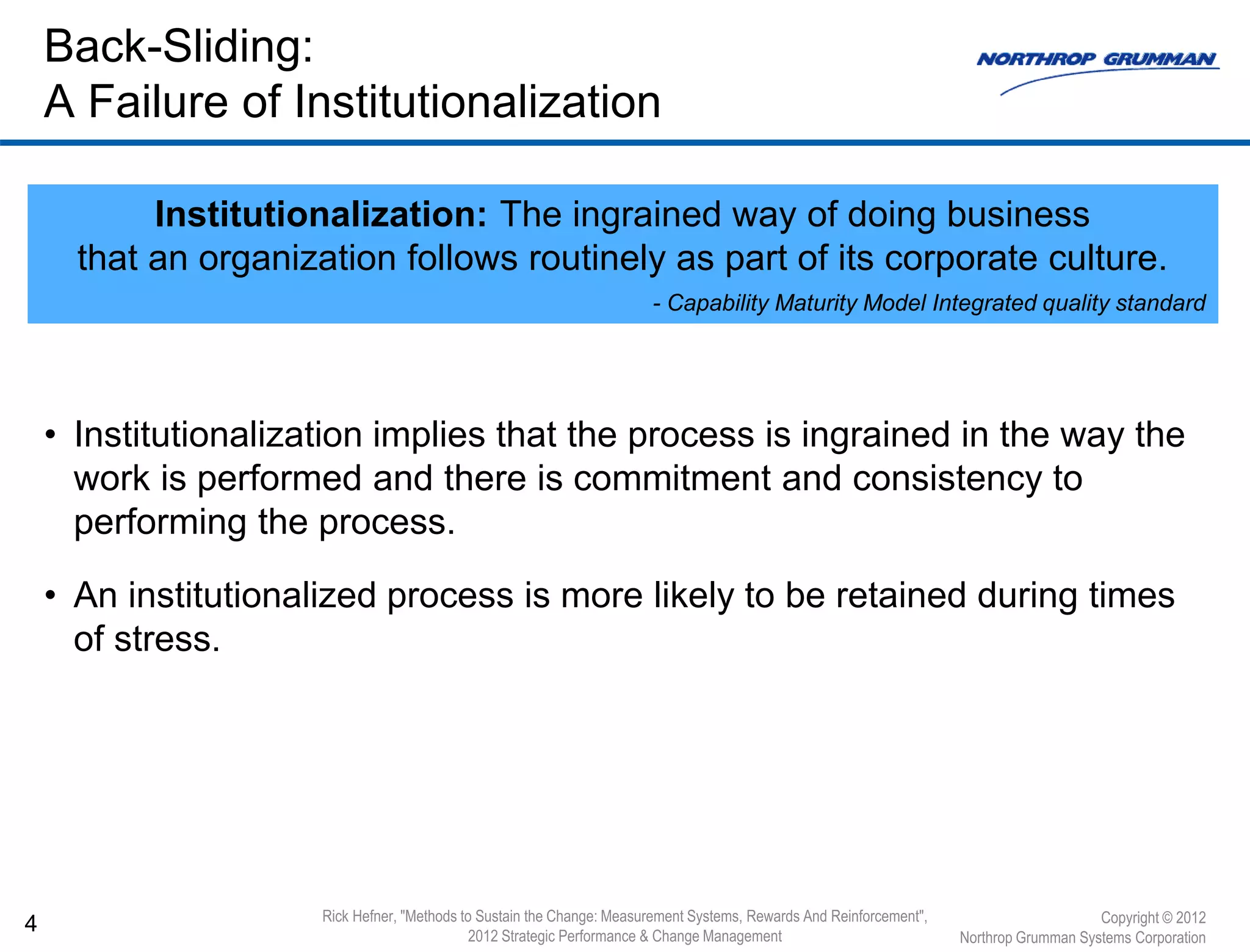• Institutionalization implies that the process is ingrained in the way the
work is performed and there is commitment and consistency to
performing the process.
• An institutionalized process is more likely to be retained during times
of stress.
4
Back-Sliding:
A Failure of Institutionalization
Copyright © 2012
Northrop Grumman Systems Corporation
Institutionalization: The ingrained way of doing business
that an organization follows routinely as part of its corporate culture.
- Capability Maturity Model Integrated quality standard
Rick Hefner, "Methods to Sustain the Change: Measurement Systems, Rewards And Reinforcement",
2012 Strategic Performance & Change Management
 