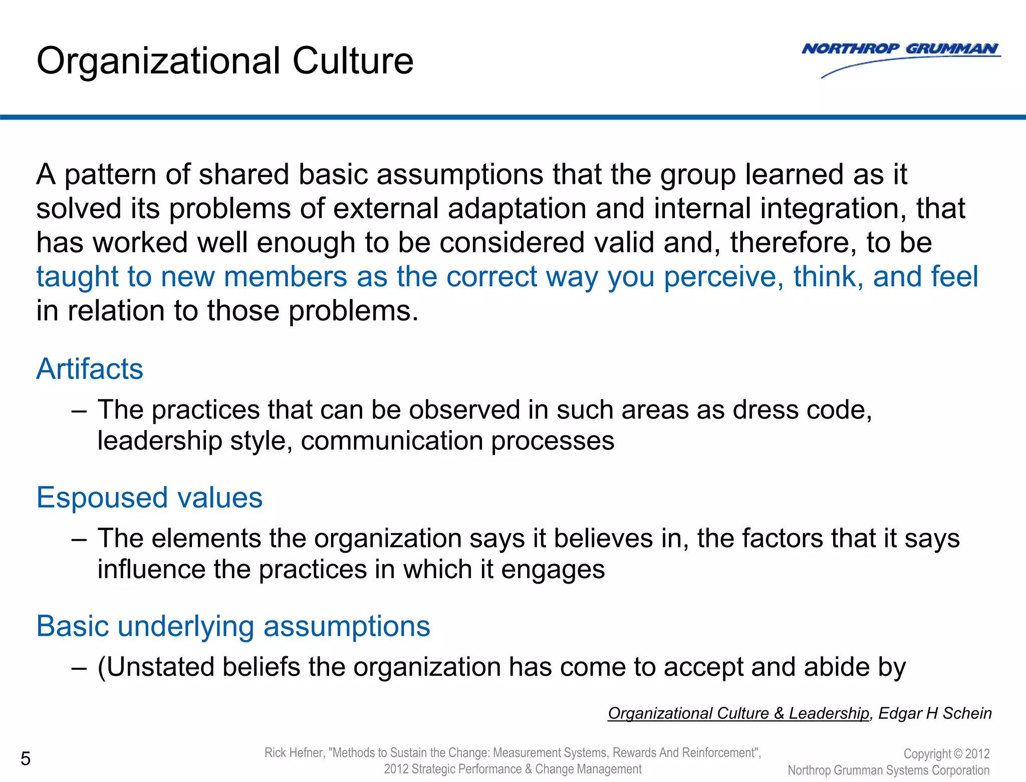 A pattern of shared basic assumptions that the group learned as it
solved its problems of external adaptation and internal integration, that
has worked well enough to be considered valid and, therefore, to be
taught to new members as the correct way you perceive, think, and feel
in relation to those problems.
Artifacts
– The practices that can be observed in such areas as dress code,
leadership style, communication processes
Espoused values
– The elements the organization says it believes in, the factors that it says
influence the practices in which it engages
Basic underlying assumptions
– (Unstated beliefs the organization has come to accept and abide by
5
Organizational Culture
Organizational Culture & Leadership, Edgar H Schein
Copyright © 2012
Northrop Grumman Systems Corporation
Rick Hefner, "Methods to Sustain the Change: Measurement Systems, Rewards And Reinforcement",
2012 Strategic Performance & Change Management
 