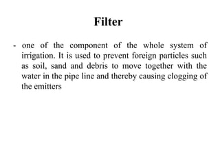 Filter
- one of the component of the whole system of
  irrigation. It is used to prevent foreign particles such
  as soil, sand and debris to move together with the
  water in the pipe line and thereby causing clogging of
  the emitters
 