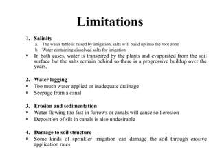 Limitations
1. Salinity
    a. The water table is raised by irrigation, salts will build up into the root zone
    b. Water containing dissolved salts for irrigation
   In both cases, water is transpired by the plants and evaporated from the soil
   surface but the salts remain behind so there is a progressive buildup over the
   years.

2. Water logging
   Too much water applied or inadequate drainage
   Seepage from a canal

3. Erosion and sedimentation
   Water flowing too fast in furrows or canals will cause soil erosion
   Deposition of silt in canals is also undesirable

4. Damage to soil structure
   Some kinds of sprinkler irrigation can damage the soil through erosive
   application rates
 