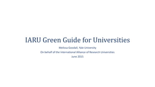 IARU Green Guide for Universities
Melissa Goodall, Yale University
On behalf of the International Alliance of Research Universities
June 2015
 