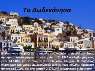 Τα Δωδεκάνησα
Δωδεκάνησα ονομάζεται το σύνολο των νησιών, ανάμεσα στη Σάμο,
την Κρήτη και τα μικρασιατικά παράλια. Το 1912 ο πληθυσμός τους
ήταν 143.482. Απ' αυτούς, οι 131.332 ήταν Έλληνες. Ο συνολικός
πληθυσμός του νομού Δωδεκανήσου φτάνει τους 190.071 κατοίκους
(απογραφή 2001) και έχει έκταση 2.579,275 τετραγωνικά χιλιόμετρα.
 