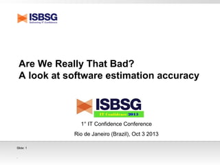 .
Slide: 1
Are We Really That Bad?
A look at software estimation accuracy
1° IT Confidence Conference
Rio de Janeiro (Brazil), Oct 3 2013
 