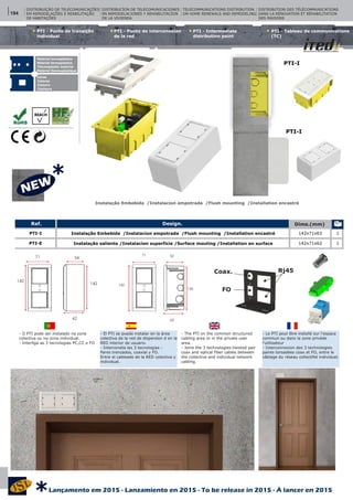 *
PTI - Punto de interconexíon
de la red
PTI - Intermediate
distribution point
PTI - Tableau de communications
(TC)
PTI - Ponto de transição
individual
Instalação Embebida /Instalacion empotrada /Flush mounting /Installation encastré
- El PTI se puede instalar en la àrea
colectiva de la red de dispersíon d en la
RED interior de usuario.
- Interconeta las 3 tecnologias :
Pares trenzados, coaxial y FO.
Entre el cableado de la RED colectiva y
individual.
- Le PTI peut être installé sur l’espace
commun ou dans la zone privéde
l’utilisateur
- Interconnexion des 3 technologies
paires torsadées coax et FO, entre le
câblage du réseau collectifet individuel.
- O PTI pode ser instalado na zona
colectiva ou na zona individual.
- Interliga as 3 tecnologias PC,CC e FO
- The PTI on the common structured
cabling area or in the private user
area.
- Joins the 3 technologies:twisted pair
coax and optical fiber cables between
the collective and individual network
cabling.
Material termoplástico
Material termoplastico
Thermoplastic material
Matériel thermoplastique
Cores
Colores
Colours
Couleurs
DISTRIBUIÇÃO DE TELECOMUNICAÇÕES
EM REMODELAÇÕES E REABILITAÇÃO
DE HABITAÇÕES
DISTRIBUCÍON DE TELECOMUNICACIONES
EN REMODELACIONES Y REHABILITACÍON
DE LA VIVIENDA
TELECOMMUNICATIONS DISTRIBUTION
ON HOME RENEWALS AND REMODELING
DISTRIBUTION DES TÉLÉCOMMUNICATIONS
DANS LA RÉNOVATION ET RÉHABILITATION
DES MAISONS
142
71 52
63
135 FO
Coax. Rj45
142
142
71 54
62
Design. Dims.(mm)Ref.
1
1
PTI-I
PTI-E
142x71x63
142x71x62
Instalação Embebida /Instalacion empotrada /Flush mounting /Installation encastré
Instalação saliente /Instalacíon superficie /Surface mouting /Installation en surface
PTI-I
PTI-I
194
Lançamento em 2015 - Lanzamiento en 2015 - To be release in 2015 - À lancer en 2015
*
 