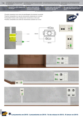 Fijacíon sobre caja de
mecanismo empotrada
existente en la parede
Fixable over flush mounted
appliances box already
existent in the wall
Montage sur boîte mecanismes
encastré dejá existant dans la
paroi
Fixação de caixa empotrada
na parede
DISTRIBUIÇÃO DE TELECOMUNICAÇÕES
EM REMODELAÇÕES E REABILITAÇÃO
DE HABITAÇÕES
DISTRIBUCÍON DE TELECOMUNICACIONES
EN REMODELACIONES Y REHABILITACÍON
DE LA VIVIENDA
TELECOMMUNICATIONS DISTRIBUTION
ON HOME RENEWALS AND REMODELING
60mm
60mm
DISTRIBUTION DES TÉLÉCOMMUNICATIONS
DANS LA RÉNOVATION ET RÉHABILITATION
DES MAISONS
*Fixação compativel com caixa de aparelhagem já existente na parede
*Fijación Compatible con caja de mecanismos empotrada en la pared
*Compatible fixation with existing flush mouted box on the wall
*Fixation compatible avec boîte de mécanismes existant sur le mur
198
*
Lançamento em 2015 - Lanzamiento en 2015 - To be release in 2015 - À lancer en 2015
*
 