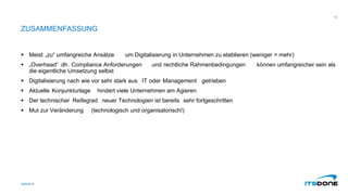 ZUSAMMENFASSUNG
 Meist „zu“ umfangreiche Ansätze um Digitalisierung in Unternehmen zu etablieren (weniger = mehr)
 „Overhead“ dh. Compliance Anforderungen und rechtliche Rahmenbedingungen können umfangreicher sein als
die eigentliche Umsetzung selbst
 Digitalisierung nach wie vor sehr stark aus IT oder Management getrieben
 Aktuelle Konjunkturlage hindert viele Unternehmen am Agieren
 Der technischer Reifegrad neuer Technologien ist bereits sehr fortgeschritten
 Mut zur Veränderung (technologisch und organisatorisch!)
itsdone.at
16
 