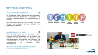 PORTFOLIO- INNOVATION
DESIGN THINKING W ORKSHOP
Mit der Methodik Design Thinking helfen wir Unternehmen
aus Ihren klassischen Denkmustern auszubrechen und
alternative Herangehensweisen für Lösungsfindungen zu
benutzen.
Nach einer kurzen Einführung in die Grundsätze von Design
Thinking wird unmittelbar mit der Reflexion der
Fragestellung begonnen .
LEGO SERIOUS PLAY (LSP)
Diese Methodik eignet sich um spielerisch, rasch
komplexe Szenarien darzustellen bzw. zu erarbeiten. Die
Teilnehmer erarbeiten zum Beispiel neue
Geschäftsstrategien, sie entwickeln oder optimieren die
Zusammenarbeit im Team oder sie analysieren
Krisensituationen und erarbeiten hierfür
Lösungskonzepte .
https://shop .lego.com/de -AT/LEGO
-SERIOUS
-PLAY
-
Identity-and-Landscape-Set-2000430
itsdone.at
5
 