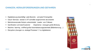 CHANCEN, HERAUSFORDERUNGEN UND GEFAHREN
 Digitalisierung beschäftigt jede Branche und jede Firmengröße
 Cloud -Services werden in AT schneller angenommen als erwartet
 Mehrdimensionaler Nutzen unterscheidet Leader vom Follower
 Gamification und User/Customer -Experience erzeugen große Bindung
 Machine learning eröffnet große Automatisierungspotentiale (Bilderkennung, ..)
 Disruptive Lösungen vs. analoge Prozesse 1:1 zu digitalisieren
itsdone.at
8
 