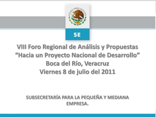 VIII Foro Regional de Análisis y Propuestas “Hacia un Proyecto Nacional de Desarrollo” Boca del Río, Veracruz Viernes 8de julio del 2011 SUBSECRETARÍA PARA LA PEQUEÑA Y MEDIANA EMPRESA. 