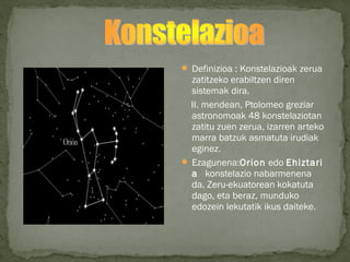  Definizioa : Konstelazioak zerua
zatitzeko erabiltzen diren
sistemak dira.
II. mendean, Ptolomeo greziar
astronomoak 48 konstelaziotan
zatitu zuen zerua, izarren arteko
marra batzuk asmatuta irudiak
eginez.
 Ezagunena:Orion edo Ehiztari
a  konstelazio nabarmenena
da. Zeru-ekuatorean kokatuta
dago, eta beraz, munduko
edozein lekutatik ikus daiteke. 
 