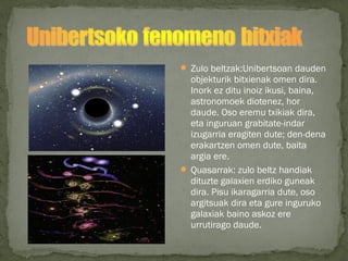  Zulo beltzak:Unibertsoan dauden
objekturik bitxienak omen dira.
Inork ez ditu inoiz ikusi, baina,
astronomoek diotenez, hor
daude. Oso eremu txikiak dira,
eta inguruan grabitate-indar
izugarria eragiten dute; den-dena
erakartzen omen dute, baita
argia ere.
 Quasarrak: zulo beltz handiak
dituzte galaxien erdiko guneak
dira. Pisu ikaragarria dute, oso
argitsuak dira eta gure inguruko
galaxiak baino askoz ere
urrutirago daude.
 