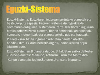 Eguzki-Sistema, Eguzkiaren inguruan sortutako planetek eta
beste gorputz espazial batzuen sistema da. Eguzkia da
sistemaren erdigunea, sistemaren izarra. Izar horren inguruan
biraka dabiltza zortzi planeta, horien sateliteak, asteroideak,
kometak, meteoritoak eta planeta arteko gas eta hautsak.
Planetak izar baten inguruan orbitetan dauden objektu
handiak dira. Ez dute berezko argirik, baina izarren argia
islatzen dute.
Eguzki-Sisteman 8 planeta daude. Bi taldetan sailka daitezke
- Barne-planetak: Merkurio, Artizarra, Lurra eta Marte dira
-Kanpo-planetak: Jupiter,Saturno,Urano,eta Neptuno.
 