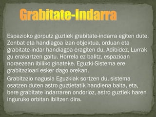 Espazioko gorputz guztiek grabitate-indarra egiten dute.
Zenbat eta handiagoa izan objektua, orduan eta
grabitate-indar handiagoa eragiten du. Adibidez, Lurrak
gu erakartzen gaitu. Horrela ez balitz, espazioan
noraezean ibiliko ginateke. Eguzki-Sistema ere
grabitazioari esker dago orekan.
Grabitazio nagusia Eguzkiak sortzen du, sistema
osatzen duten astro guztietatik handiena baita, eta,
bere grabitate indarraren ondorioz, astro guztiek haren
inguruko orbitan ibiltzen dira.
 