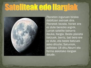 Planeten inguruan biraka
dabiltzan astroak dira.
Planetek bezala, horiek ere
ez dute berezko argirik.
Lurrak satelite bakarra
dauka, Ilargia. Beste planeta
batzuek, berriz, bat bera ere
ez dute, eta beste batzuek
asko dituzte; Saturnok,
adibidez 18 ditu.Neurri eta
forma askotako ilargiak
daude.
 