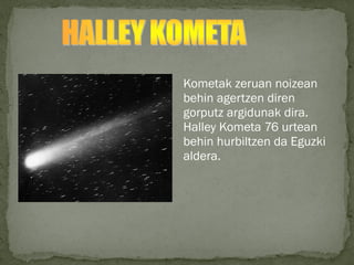 Kometak zeruan noizean
behin agertzen diren
gorputz argidunak dira.
Halley Kometa 76 urtean
behin hurbiltzen da Eguzki
aldera.
 