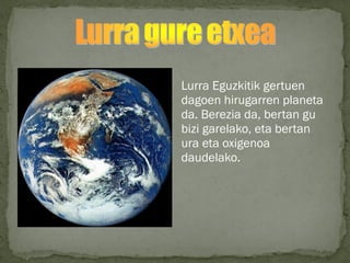 Lurra Eguzkitik gertuen
dagoen hirugarren planeta
da. Berezia da, bertan gu
bizi garelako, eta bertan
ura eta oxigenoa
daudelako.
 