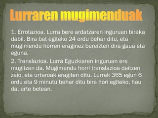 1. Errotazioa. Lurra bere ardatzaren inguruan biraka
dabil. Bira bat egiteko 24 ordu behar ditu, eta
mugimendu horren eraginez bereizten dira gaua eta
eguna.
2. Translazioa. Lurra Eguzkiaren inguruan ere
mugitzen da. Mugimendu horri translazioa deitzen
zaio, eta urtaroak eragiten ditu. Lurrak 365 egun 6
ordu eta 9 minutu behar ditu bira hori egiteko, hau
da, urte betean.
 