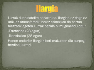 Lurrak duen satelite bakarra da. Ilargian ez dago ez
urik, ez atmosferarik, beraz ezinezkoa da bertan
bizitzarik egotea.Lurrak bezala bi mugimendu ditu :
-Errotazioa (28 egun)
-Translazioa (28 egun)
Honen ondorioz Ilargiak beti erakusten dio aurpegi
berdina Lurrari.
 