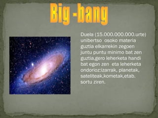 Duela (15.000.000.000.urte)
unibertso osoko materia
guztia elkarrekin zegoen
juntu puntu minimo bat zen
guztia,gero leherketa handi
bat egon zen eta leherketa
ondorioz:izarrak, planetak,
sateliteak,kometak,etab.
sortu ziren.
 