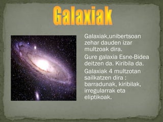 Galaxiak,unibertsoan
zehar dauden izar
multzoak dira.
Gure galaxia Esne-Bidea
deitzen da. Kiribila da.
Galaxiak 4 multzotan
sailkatzen dira :
barradunak, kiribilak,
irregularrak eta
eliptikoak.
 