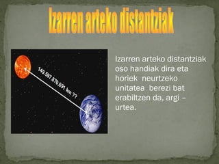 Izarren arteko distantziak
oso handiak dira eta
horiek neurtzeko
unitatea berezi bat
erabiltzen da, argi –
urtea.
 