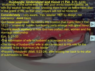Husbands: Understand and Honor (1 Pet. 3:7) [LEB]
7
 Husbands, in the same way live with your wives knowledgeably, as
with the weaker female vessel, showing them honor as fellow heirs also
of the grace of life, so that your prayers will not be hindered.
Considerately – very aware, ‘Yes, weaker’ YET by design, not
deficiency: Joint Heirs
God loves weakness! He honors His creation that trusts Him (1 Cor.
12:23 – ‘unseemly’ hidden functioning parts emerge with great honor).
There is much mystery to how God has crafted men, women and the
marriage relationship
Eph. 5: 21-33
•The submission of wife to husband is in respect to God
•The loving of husband for wife is also in respect to His role for the
husband to be a true-love Life leader
•Prayers unhindered (Matt. 5:23-24), after wooing her back to the altar
of submission to God
 